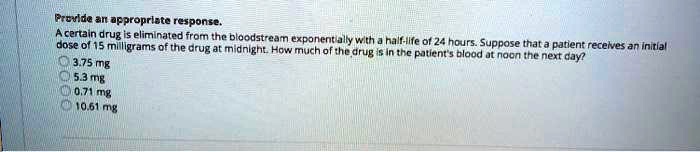 Provide an appropriate response.
A certain drug is eliminated from the bloodstream exponentially with a half-life of 24 hours. Suppose that a patient receives an initial
dose of 15 milligrams of the drug at midnight. How much of the drug is in the patient's blood at noon the next day?
3.75 mg
5.3 mg
0.71 mg
10.61 mg