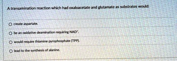 A transamination reaction which had oxaloacetate and glutamate as substrates would:

create aspartate.
be an oxidative deamination requiring NAD+.
would require thiamine pyrophosphate (TPP).
lead to the synthesis of alanine.
