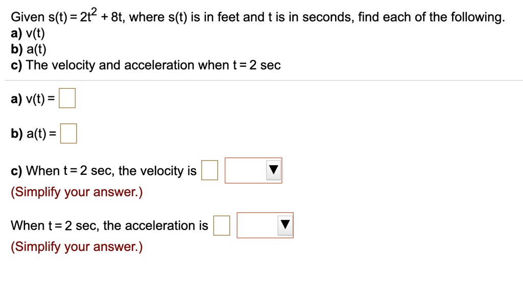 Given s(t) = 2t² + 8t, where s(t) is in feet and t is in seconds, find each of the following.
a) v(t)
b) a(t)
c) The velocity and acceleration when t = 2 sec

a) v(t) =

b) a(t) =

c) When t = 2 sec, the velocity is
(Simplify your answer.)

When t = 2 sec, the acceleration is
(Simplify your answer.)