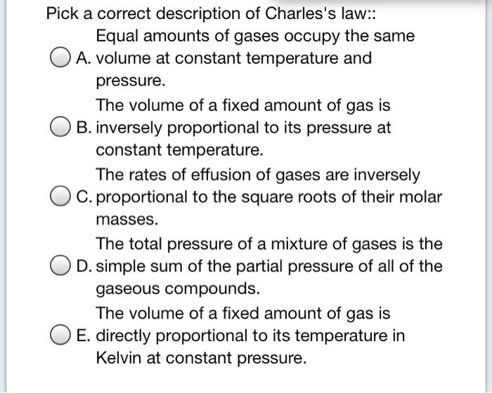 Pick a correct description of Charles's law::
Equal amounts of gases occupy the same
A. volume at constant temperature and
pressure.
The volume of a fixed amount of gas is
B. inversely proportional to its pressure at
constant temperature.
The rates of effusion of gases are inversely
C. proportional to the square roots of their molar
masses.
The total pressure of a mixture of gases is the
D. simple sum of the partial pressure of all of the
gaseous compounds.
The volume of a fixed amount of gas is
E. directly proportional to its temperature in
Kelvin at constant pressure.