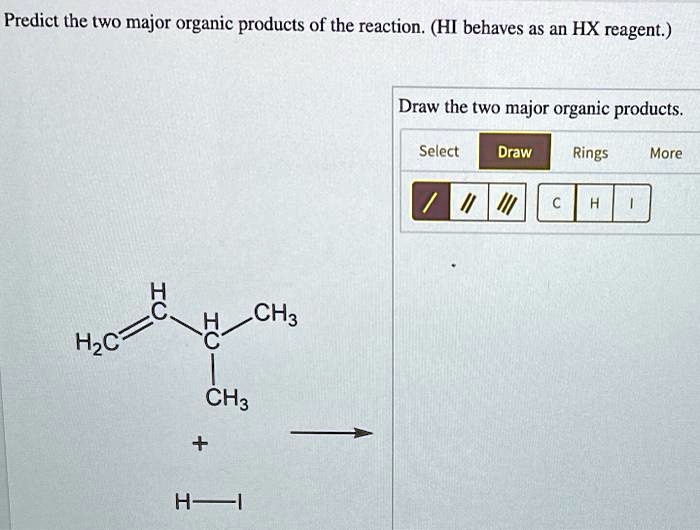 Predict the two major organic products of the reaction. (HI behaves as an HX reagent.)
Draw the two major organic products.
Select Draw Rings More
/ // /// C H I
H2C=CH-CH(CH3)2 + H-I ->