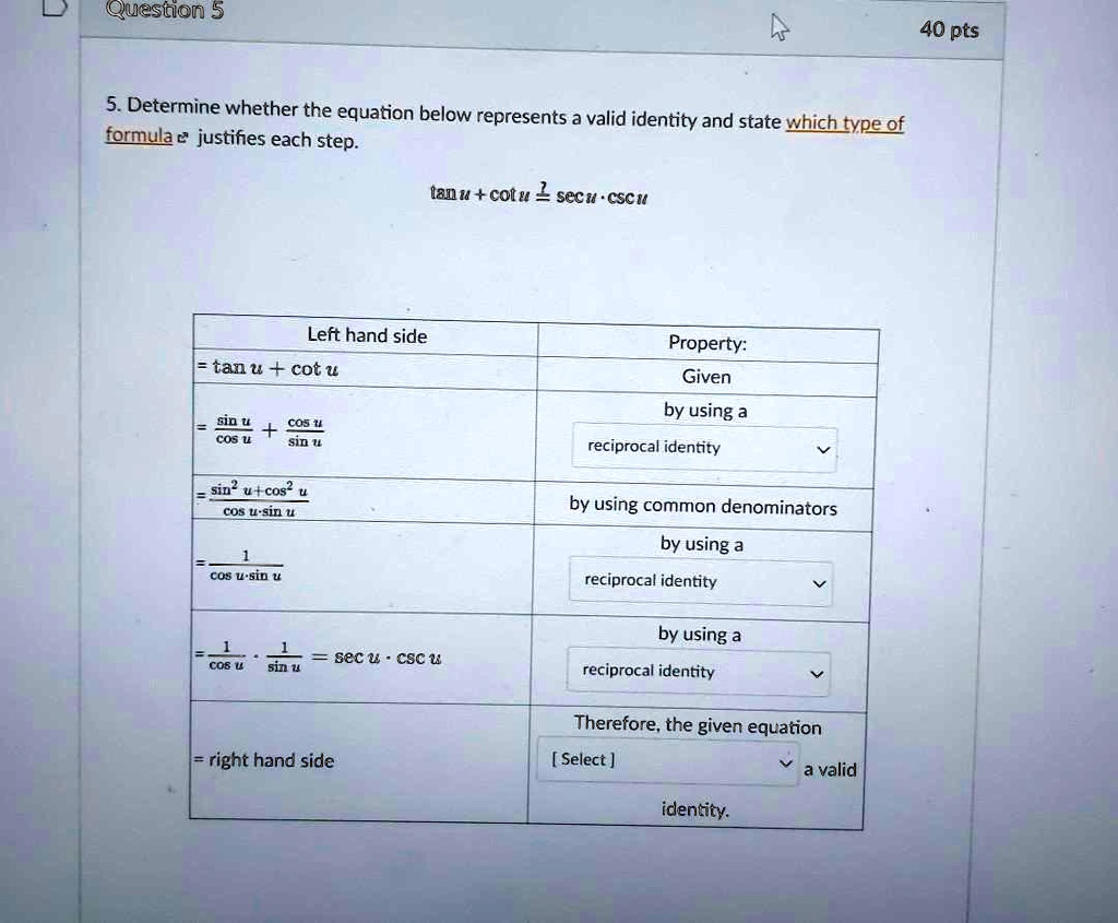 5. Determine whether the equation below represents a valid identity and state which type of formula justifies each step.
tan u + cot u ? sec u ? csc u

Left hand side | Property:
= tan u + cot u | Given
= sin u / cos u + cos u / sin u | by using a reciprocal identity
= (sin^2 u + cos^2 u) / (cos u ? sin u) | by using common denominators
= 1 / (cos u ? sin u) | by using a reciprocal identity
= 1 / cos u ? 1 / sin u = sec u ? csc u | by using a reciprocal identity
= right hand side | Therefore, the given equation [ Select ] a valid identity.