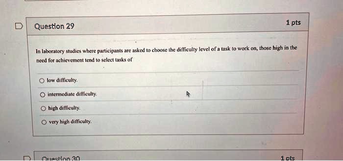Question 29
1 pts
In laboratory studies where participants are asked to choose the difficulty level of a task to work on, those high in the
need for achievement tend to select tasks of
low difficulty.
intermediate difficulty.
high difficulty.
very high difficulty.
Question 30
1 pts
