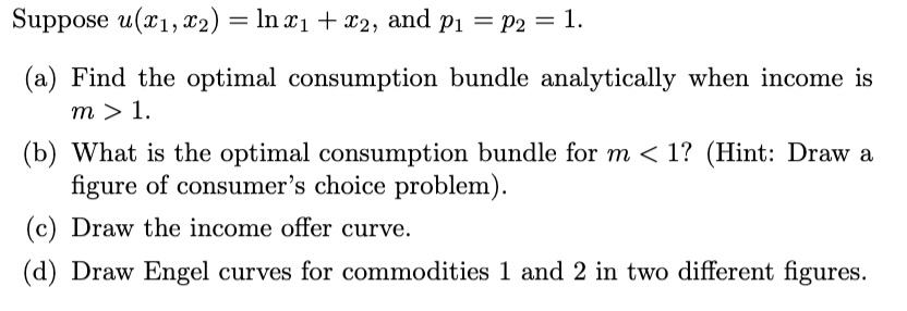 Suppose u(x1, x2) = ln x1 + x2, and p1 = p2 = 1.

(a) Find the optimal consumption bundle analytically when income is m > 1.

(b) What is the optimal consumption bundle for m < 1? (Hint: Draw a figure of consumer's choice problem).

(c) Draw the income offer curve.

(d) Draw Engel curves for commodities 1 and 2 in two different figures.
