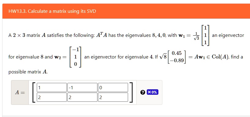 HW13.3. Calculate a matrix using its SVD

A 2 × 3 matrix A satisfies the following: A^T A has the eigenvalues 8, 4, 0, with w1 = 1/?3 [1; 1; 1] an eigenvector for eigenvalue 8 and w2 = [-1; 1; 0] an eigenvector for eigenvalue 4. If ?8 [0.45; -0.89] = Aw1 ? Col(A), find a possible matrix A.
A = [[1, -1, 0], [2, 2, 2]]
