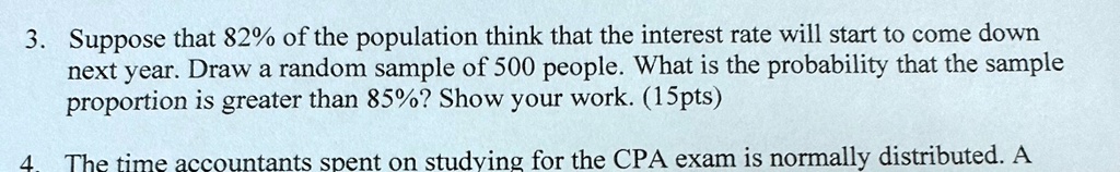 3. Suppose that 82% of the population think that the interest rate will start to come down next year. Draw a random sample of 500 people. What is the probability that the sample proportion is greater than 85%? Show your work. (15pts)
4. The time accountants spent on studying for the CPA exam is normally distributed. A