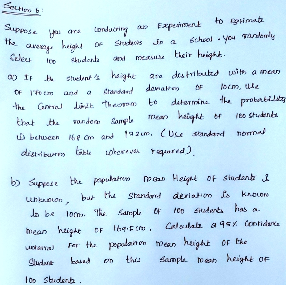 Section 6!
Suppose you are conducting an Experiment to Egtimate
the average height of Students in a School. You randomly
Select 100 Students and measure their height.
a) If the student's height are distributed with a mean
of 170cm and a Standard deviation of 10cm, use
the Central limit theorem to determine the probability
that the random Sample mean height of 100 students
is between 168 cm and 172cm. (Use standard normal
distribution table wherever required).
b) Suppose the population mean Height of students is
unknown, but the Standard deviation is known
to be 10cm. The Sample of 100 students has a
mean height of 169.5cm. Calculate a 95% Confidence
interval for the population mean height of the
Student based on this Sample mean height of
100 Students.