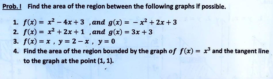 Prob. I Find the area of the region between the following graphs if possible.

1. f(x) = x^2 - 4x + 3 , and g(x) = -x^2 + 2x + 3
2. f(x) = x^2 + 2x + 1 , and g(x) = 3x + 3
3. f(x) = x , y = 2 - x , y = 0
4. Find the area of the region bounded by the graph of f(x) = x^3 and the tangent line to the graph at the point (1, 1).