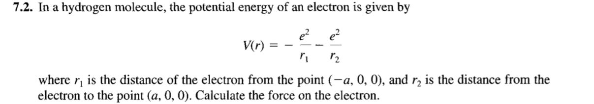 7.2. In a hydrogen molecule, the potential energy of an electron is given by

    V(r)=-(e^2)/(r1)-(e^2)/(r2)

where r1 is the distance of the electron from the point (-a, 0,0), and r2 is the distance from the electron to the point (a, 0,0). Calculate the force on the electron.