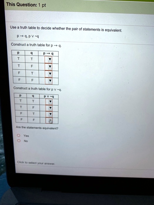 Use a truth table to decide whether the pair of statements is equivalent.
p ? q, p ?  q
Construct a truth table for p ? q.
p q p ? q
T T ?
T F ?
F T ?
F F ?
Construct a truth table for p ?  q.
p q p ?  q
T T ?
T F ?
F T ?
F F ?
Are the statements equivalent?
Yes
No