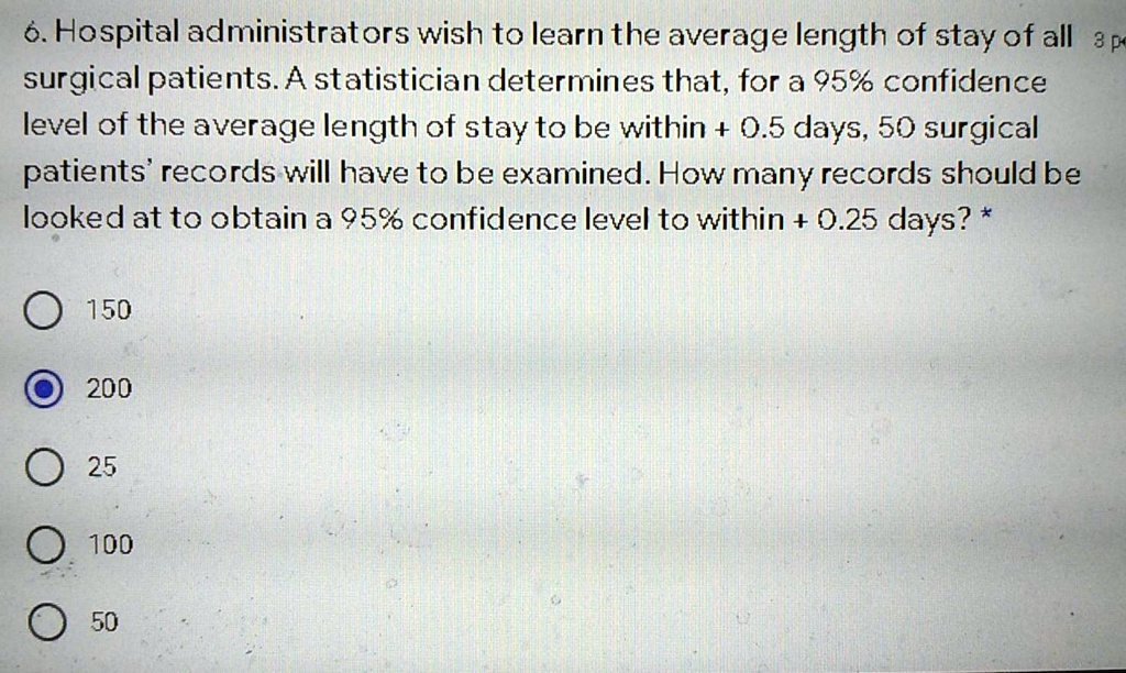 6. Hospital administrators wish to learn the average length of stay of all surgical patients. A statistician determines that, for a 95% confidence level of the average length of stay to be within + 0.5 days, 50 surgical patients' records will have to be examined. How many records should be looked at to obtain a 95% confidence level to within + 0.25 days?
150
200
25
100
50