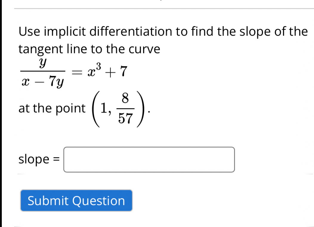 Use implicit differentiation to find the slope of the tangent line to the curve
[
fracyx-7 y=x^3+7
]
at the point ( left(1, frac857ight) ).
slope ( = )
Submit Question