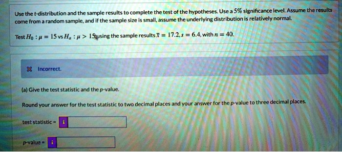 Use the t-distribution and the sample results to complete the test of the hypotheses. Use a 5% significance level. Assume the results come from a random sample, and if the sample size is small, assume the underlying distribution is relatively normal.

Test H0 : ? = 15 vs Ha : ? > 15 using the sample results x? = 17.2, s = 6.4, with n = 40.

(a) Give the test statistic and the p-value.

Round your answer for the test statistic to two decimal places and your answer for the p-value to three decimal places.

test statistic =
p-value =