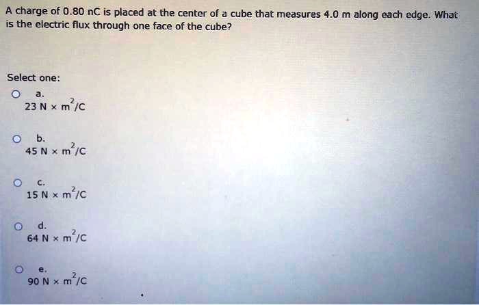 A charge of 0.80 nC is placed at the center of a cube that measures 4.0 m along each edge. What is the electric flux through one face of the cube?

Select one:
a. 23 N x m^2/C
b. 45 N x m^2/C
c. 15 N x m^2/C
d. 64 N x m^2/C
e. 90 N x m^2/C