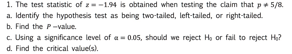 1. The test statistic of z = -1.94 is obtained when testing the claim that p ? 5/8.
a. Identify the hypothesis test as being two-tailed, left-tailed, or right-tailed.
b. Find the P-value.
c. Using a significance level of ? = 0.05, should we reject H0 or fail to reject H0?
d. Find the critical value(s).