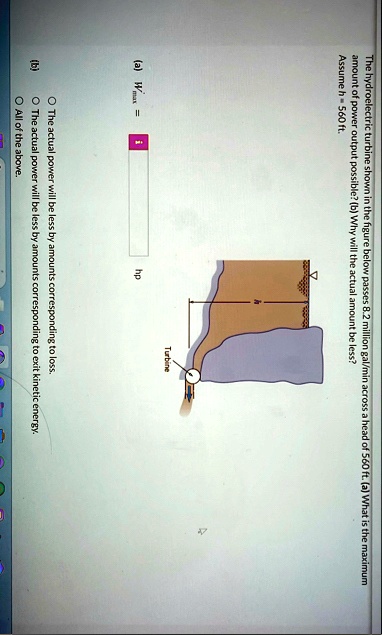 the hydroelectric turbine shown in the figure below passes 82 million galmin across a head of 560 ft a what is the maximum amount of power output possible b why will the actual amount be les 44523