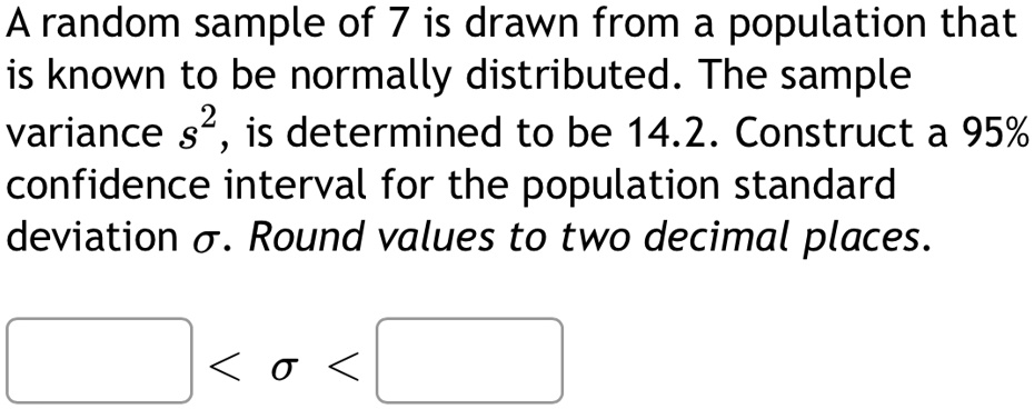 A random sample of 7 is drawn from a population that is known to be normally distributed. The sample variance s^2, is determined to be 14.2. Construct a 95% confidence interval for the population standard deviation σ. Round values to two decimal places.  < σ <