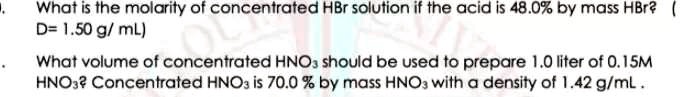 What is the molarity of concentrated HBr solution if the acid is 48.0% by mass HBr? ( D= 1.50 g/ mL)
What volume of concentrated HNO3 should be used to prepare 1.0 liter of 0.15M HNO3? Concentrated HNO3 is 70.0 % by mass HNO3 with a density of 1.42 g/mL .
