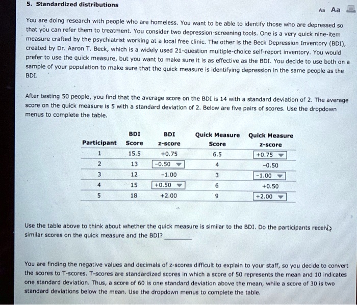 5. Standardized distributions
You are doing research with people who are homeless. You want to be able to identify those who are depressed so that you can refer them to treatment. You consider two depression-screening tools. One is a very quick nine-item measure crafted by the psychiatrist working at a local free clinic. The other is the Beck Depression Inventory (BDI), created by Dr. Aaron T. Beck, which is a widely used 21-question multiple-choice self-report inventory. You would prefer to use the quick measure, but you want to make sure it is as effective as the BDI. You decide to use both on a sample of your population to make sure that the quick measure is identifying depression in the same people as the BDI.
After testing 50 people, you find that the average score on the BDI is 14 with a standard deviation of 2. The average score on the quick measure is 5 with a standard deviation of 2. Below are five pairs of scores. Use the dropdown menus to complete the table.
Participant
BDI Score
BDI z-score
Quick Measure Score
Quick Measure z-score
1
15.5
+0.75
6.5
+0.75
2
13
-0.50
4
-0.50
3
12
-1.00
3
-1.00
4
15
+0.50
6
+0.50
5
18
+2.00
9
+2.00
Use the table above to think about whether the quick measure is similar to the BDI. Do the participants receive similar scores on the quick measure and the BDI?
You are finding the negative values and decimals of z-scores difficult to explain to your staff, so you decide to convert the scores to T-scores. T-scores are standardized scores in which a score of 50 represents the mean and 10 indicates one standard deviation. Thus, a score of 60 is one standard deviation above the mean, while a score of 30 is two standard deviations below the mean. Use the dropdown menus to complete the table.