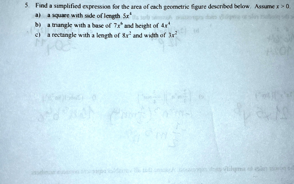 5. Find a simplified expression for the area of each geometric figure described below. Assume x > 0.
a) a square with side of length 5x?
b) a triangle with a base of 7x? and height of 4x?
c) a rectangle with a length of 8x² and width of 3x²