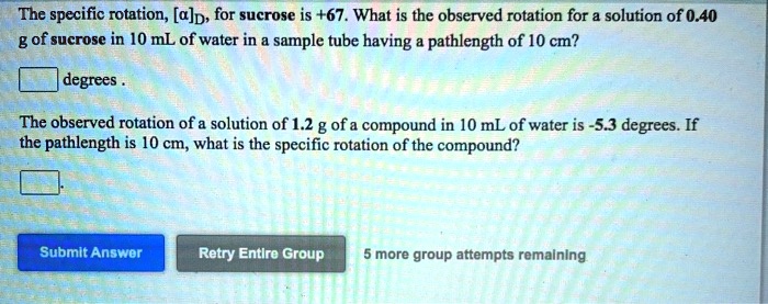 The specific rotation, [?]D, for sucrose is +67. What is the observed rotation for a solution of 0.40 g of sucrose in 10 mL of water in a sample tube having a pathlength of 10 cm?
degrees .
The observed rotation of a solution of 1.2 g of a compound in 10 mL of water is -5.3 degrees. If the pathlength is 10 cm, what is the specific rotation of the compound?