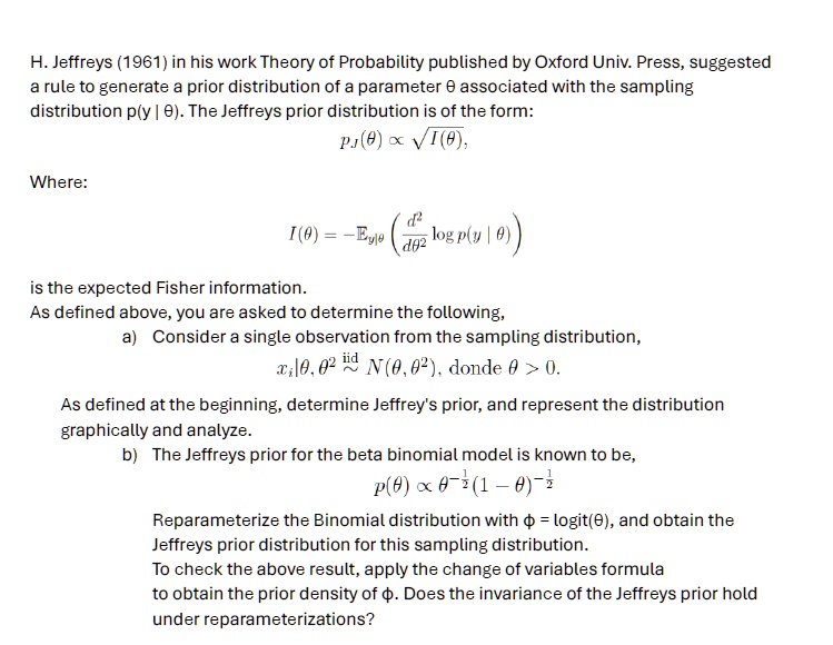 H. Jeffreys (1961) in his work Theory of Probability published by Oxford Univ. Press, suggested
a rule to generate a prior distribution of a parameter θ associated with the sampling
distribution p(y | θ). The Jeffreys prior distribution is of the form:

pJ(θ) ∝√(I(θ)),

Where:

I(θ) = -Ey|θ((d^2)/(dθ^2)log p(y|θ))

is the expected Fisher information.
As defined above, you are asked to determine the following,
a) Consider a single observation from the sampling distribution,
xi | θ, σ^2 iid∼ N(θ, σ^2), donde θ > 0.
As defined at the beginning, determine Jeffrey's prior, and represent the distribution
graphically and analyze.
b) The Jeffreys prior for the beta binomial model is known to be,
p(θ) ∝θ^-(1)/(2)(1-θ)^-(1)/(2)
Reparameterize the Binomial distribution with ϕ = logit(θ), and obtain the
Jeffreys prior distribution for this sampling distribution.
To check the above result, apply the change of variables formula
to obtain the prior density of ϕ. Does the invariance of the Jeffreys prior hold
under reparameterizations?
