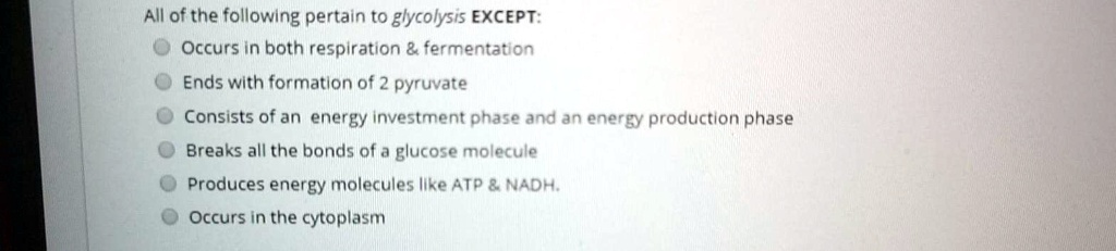 All of the following pertain to glycolysis EXCEPT:
Occurs in both respiration     fermentation
Ends with formation of 2 pyruvate
Consists of an energy investment phase and an energy production phase
Breaks all the bonds of a glucose molecule
Produces energy molecules like ATP     NADH.
Occurs in the cytoplasm
