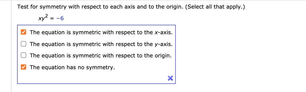 Test for symmetry with respect to each axis and to the origin. (Select all that apply.)
xy^2 = -6
The equation is symmetric with respect to the x-axis.
The equation is symmetric with respect to the y-axis.
The equation is symmetric with respect to the origin.
The equation has no symmetry.