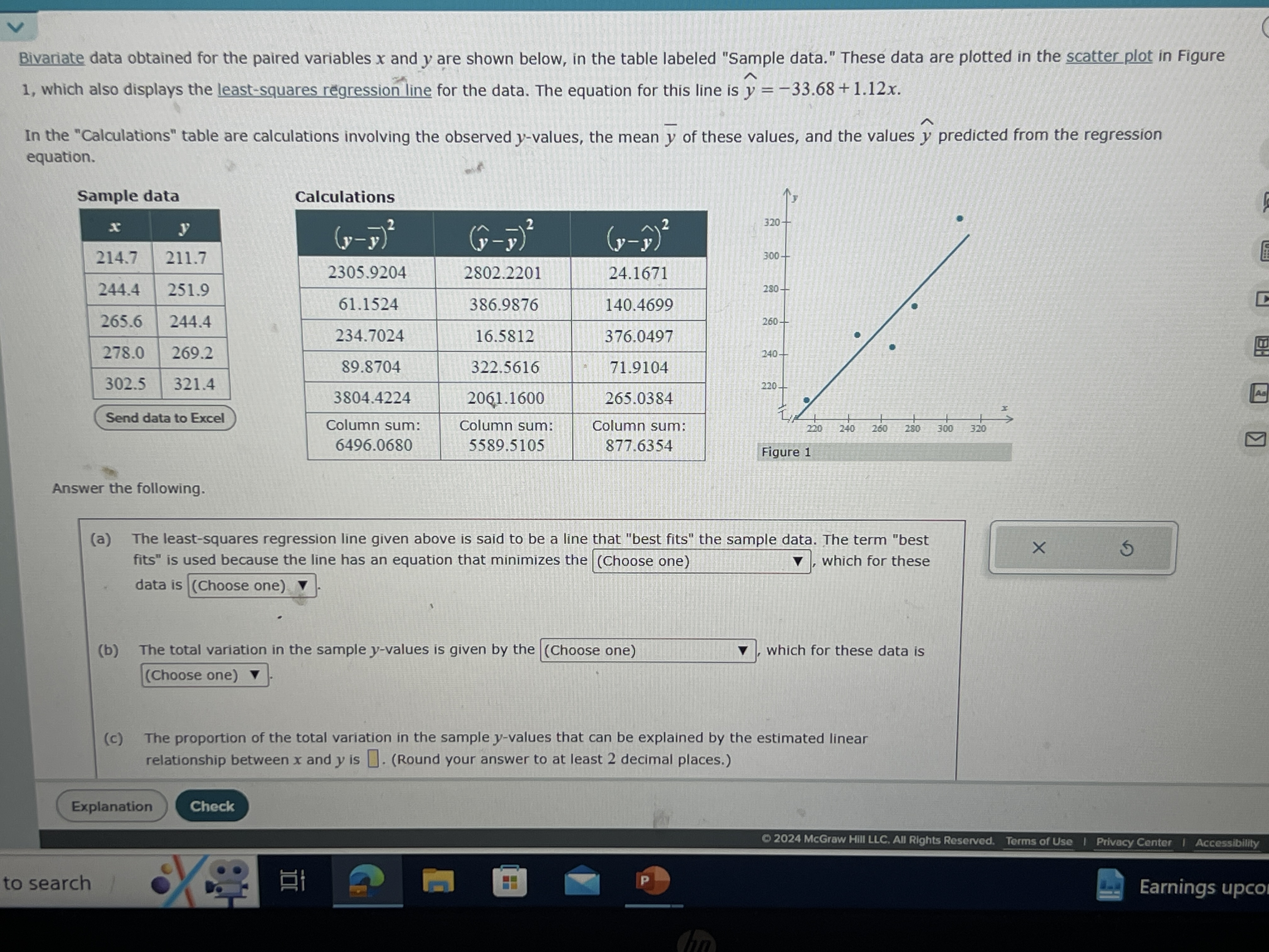 Bivariate data obtained for the paired variables x and y are shown below, in the table labeled "Sample data." These data are plotted in the scatter plot in Figure 1. which also displays the least-squares regression line for the data. The equation for this line is ŷ=-33.68+1.12 x.

In the "Calculations" table are calculations involving the observed y-values, the mean y̅ of these values, and the values ŷ predicted from the regression equation.
Send data to Excel
Calculations

(y-y̅)^2     (ŷ-y̅)^2     (y-ŷ)^2 

2305.9204     2802.2201     24.1671 

61.1524     386.9876     140.4699 

234.7024     16.5812     376.0497 

89.8704     322.5616     71.9104 

3804.4224     2061.1600     265.0384 

 
Column sum: 

6496.0680
      
Column sum: 

5589.5105
      
Column sum: 

877.6354
 



Figure 1
Answer the following.
(a) The least-squares regression line given above is said to be a line that "best fits" the sample data. The term "best fits" is used because the line has an equation that minimizes the (Choose one) , which for these data is (Choose one) ∇.
(b) The total variation in the sample y-values is given by the (Choose one) , which for these data is (Choose one)
(c) The proportion of the total variation in the sample y-values that can be explained by the estimated linear relationship between x and y is □ (Round your answer to at least 2 decimal places.)
Explanation
Check
(9) 2024 McGraw HIII LLC. All Rights Reserved.
Terms of Use
Privacy Center
Accessibility
to search