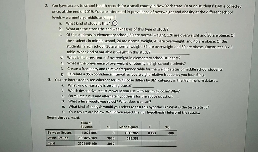 2. You have access to school health records for a small county in New York state. Data on students' BMI is collected
once, at the end of 2019. You are interested in prevalence of overweight and obesity at the different school
levels - elementary, middle and high.
a. What kind of study is this?
b. What are the strengths and weaknesses of this type of study?
c. Of the students in elementary school, 50 are normal weight, 120 are overweight and 80 are obese. Of
the students in middle school, 20 are normal weight, 45 are overweight, and 45 are obese. Of the
students in high school, 30 are normal weight, 85 are overweight and 80 are obese. Construct a 3 x 3
table. What kind of variable is weight in this study?
d. What is the prevalence of overweight in elementary school students?
e. What is the prevalence of overweight or obesity in high school students?
f. Create a frequency and relative frequency table for the weight status of middle school students.
g. Calculate a 95% confidence interval for overweight relative frequency you found in g.
3. You are interested to see whether serum glucose differs by BMI category in the Framingham dataset.
a. What kind of variable is serum glucose?
b. Which descriptive statistics would you use with serum glucose? Why?
c. Formulate a null and alternate hypothesis for the above question.
d. What a level would you select? What does a mean?
e. What kind of analysis would you select to test this hypothesis? What is the test statistic?
f. Your results are below. Would you reject the null hypothesis? Interpret the results.
Serum glucose, mg/dL
Sum of
Squares
df
Mean Square
F
Sig.
Between Groups
14837.896
3
4945.965
8.493
.000
Within Groups
2309627.263
3966
582.357
Total
2324465.159
3969