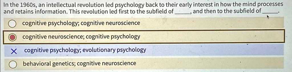 In the 1960s, an intellectual revolution led psychology back to their early interest in how the mind processes and retains information. This revolution led first to the subfield of , and then to the subfield of 

cognitive psychology; cognitive neuroscience
cognitive neuroscience; cognitive psychology
X cognitive psychology; evolutionary psychology
behavioral genetics; cognitive neuroscience