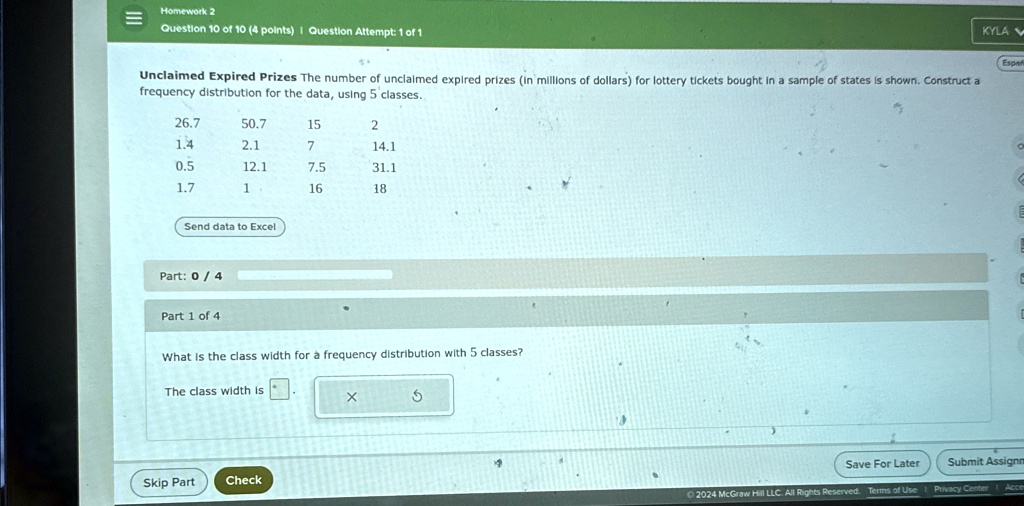 Homework 2
Question 10 of 10 (4 points) | Question Attempt: 1 of 1
Unclaimed Expired Prizes The number of unclaimed expired prizes (in millions of dollars) for lottery tickets bought in a sample of states is shown. Construct a
frequency distribution for the data, using 5 classes.
26.7
50.7
15
2
1.4
2.1
7
14.1
0.5
12.1
7.5
31.1
1.7
1
16
18
Send data to Excel
Part: 0/4
Part 1 of 4
What is the class width for a frequency distribution with 5 classes?
The class width is
X
5
Skip Part
Check
KYLA
Españ
Save For Later
Submit Assignm
©2024 McGraw Hill LLC. All Rights Reserved. Terms of Use Privacy Center
Acce