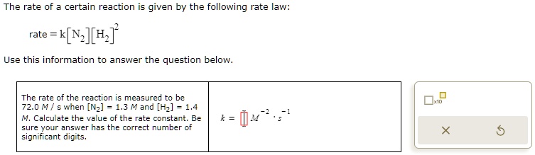 The rate of a certain reaction is given by the following rate law:
rate = k[N2][H2]^2
Use this information to answer the question below.
The rate of the reaction is measured to be 72.0 M / s when [N2] = 1.3 M and [H2] = 1.4 M. Calculate the value of the rate constant. Be sure your answer has the correct number of significant digits.
k = [] M^-2 · s^-1