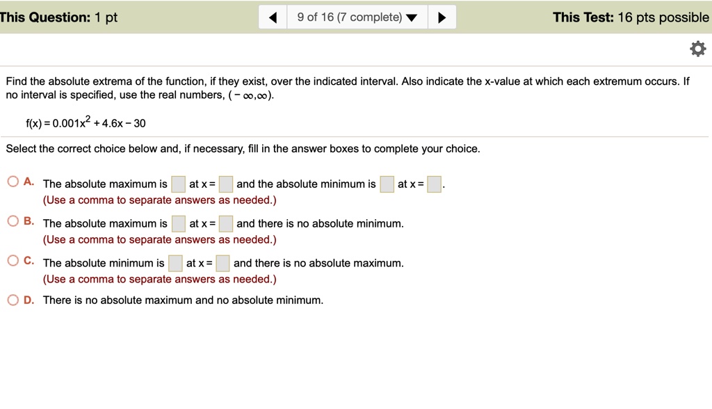Find the absolute extrema of the function, if they exist, over the indicated interval. Also indicate the x-value at which each extremum occurs. If no interval is specified, use the real numbers, (-?,?).
f(x) = 0.001x^2 + 4.6x – 30
Select the correct choice below and, if necessary, fill in the answer boxes to complete your choice.
A. The absolute maximum is at x = and the absolute minimum is at x = .
(Use a comma to separate answers as needed.)
B. The absolute maximum is at x = and there is no absolute minimum.
(Use a comma to separate answers as needed.)
C. The absolute minimum is at x = and there is no absolute maximum.
(Use a comma to separate answers as needed.)
D. There is no absolute maximum and no absolute minimum.