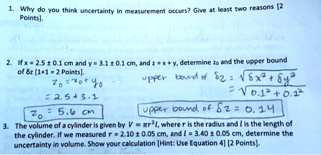 1. Why do you think uncertainty in measurement occurs? Give at least two reasons [2
Points].
2. If x = 2.5 ± 0.1 cm and y = 3.1 ± 0.1 cm, and z = x + y, determine z0 and the upper bound
of delta z [1+1 = 2 Points].
z0 = x0 + y0
= 2.5 + 3.1
z0 = 5.6 cm
upper bound of delta z = sqrtdelta x^2 + delta y^2
= sqrt0.1^2 + 0.1^2
upper bound of delta z = 0.14
3. The volume of a cylinder is given by V = pi r^2 l, where r is the radius and l is the length of
the cylinder. If we measured r = 2.10 ± 0.05 cm, and l = 3.40 ± 0.05 cm, determine the
uncertainty in volume. Show your calculation [Hint: Use Equation 4] [2 Points].