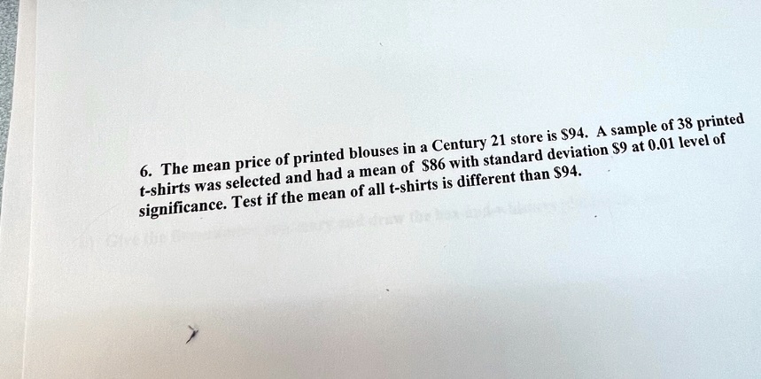 6. The mean price of printed blouses in a Century 21 store is 94. A sample of 38 printed t-shirts was selected and had a mean of86 with standard deviation 9 at 0.01 level of significance. Test if the mean of all t-shirts is different than94.