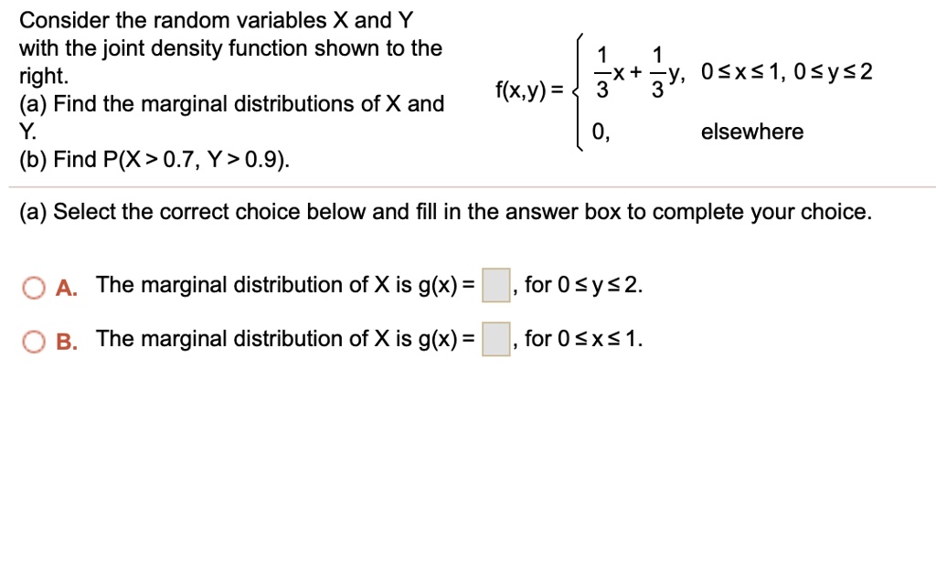 Consider the random variables X and Y
with the joint density function shown to the
right.
(a) Find the marginal distributions of X and
Y.
(b) Find P(X > 0.7, Y > 0.9).
f(x,y) = egincases frac13x + frac13y,     0 le x le 1, 0 le y le 2  0,     	extelsewhere endcases
(a) Select the correct choice below and fill in the answer box to complete your choice.
A. The marginal distribution of X is g(x) = , for 0 ? y ? 2.
B. The marginal distribution of X is g(x) = , for 0 ? x ? 1.