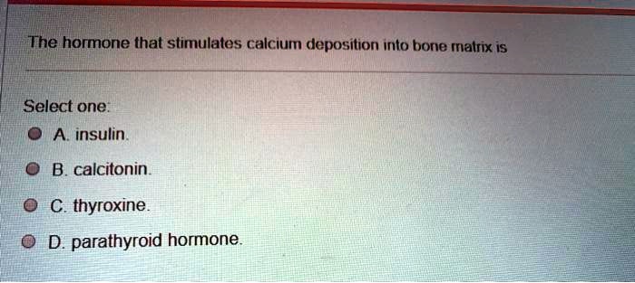 The hormone that stimulates calcium deposition into bone matrix is
Select one:
A. insulin.
B. calcitonin.
C. thyroxine.
D. parathyroid hormone.