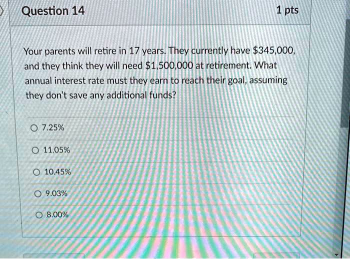 Your parents will retire in 17 years. They currently have 345,000, and they think they will need1,500,000 at retirement. What annual interest rate must they earn to reach their goal, assuming they don't save any additional funds?
7.25%
11.05%
10.45%
9.03%
8.00%