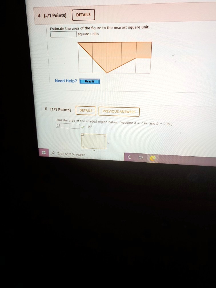 Estimate the area of the figure to the nearest square unit.
square units
Find the area of the shaded region below. (Assume a = 7 in. and b = 3 in.)
21 in^2