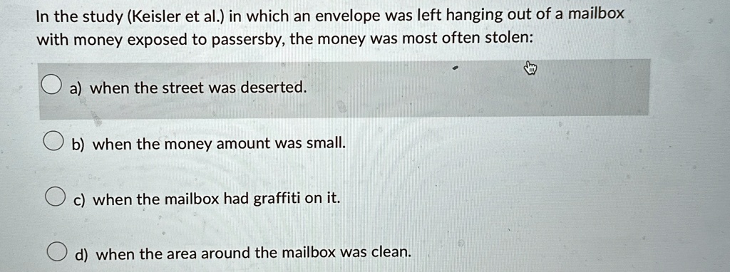 In the study (Keisler et al.) in which an envelope was left hanging out of a mailbox
with money exposed to passersby, the money was most often stolen:
a) when the street was deserted.
b) when the money amount was small.
c) when the mailbox had graffiti on it.
d) when the area around the mailbox was clean.