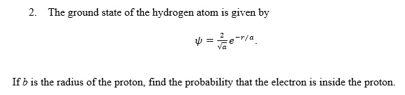 2. The ground state of the hydrogen atom is given by
ψ = (2)/(√(a))e^-r/a.
If b is the radius of the proton, find the probability that the electron is inside the proton.