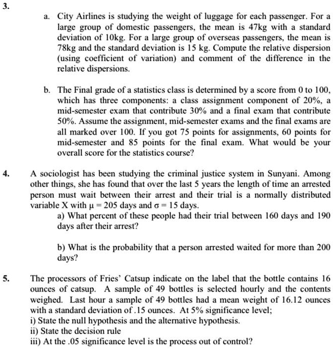 3.
a. City Airlines is studying the weight of luggage for each passenger. For a large group of domestic passengers, the mean is 47kg with a standard deviation of 10kg. For a large group of overseas passengers, the mean is 78kg and the standard deviation is 15 kg. Compute the relative dispersion (using coefficient of variation) and comment of the difference in the relative dispersions.

b. The Final grade of a statistics class is determined by a score from 0 to 100, which has three components: a class assignment component of 20%, a mid-semester exam that contribute 30% and a final exam that contribute 50%. Assume the assignment, mid-semester exams and the final exams are all marked over 100. If you got 75 points for assignments, 60 points for mid-semester and 85 points for the final exam. What would be your overall score for the statistics course?

4. A sociologist has been studying the criminal justice system in Sunyani. Among other things, she has found that over the last 5 years the length of time an arrested person must wait between their arrest and their trial is a normally distributed variable X with ? = 205 days and ? = 15 days.
a) What percent of these people had their trial between 160 days and 190 days after their arrest?

b) What is the probability that a person arrested waited for more than 200 days?

5. The processors of Fries' Catsup indicate on the label that the bottle contains 16 ounces of catsup. A sample of 49 bottles is selected hourly and the contents weighed. Last hour a sample of 49 bottles had a mean weight of 16.12 ounces with a standard deviation of .15 ounces. At 5% significance level;
i) State the null hypothesis and the alternative hypothesis.
ii) State the decision rule
iii) At the .05 significance level is the process out of control?