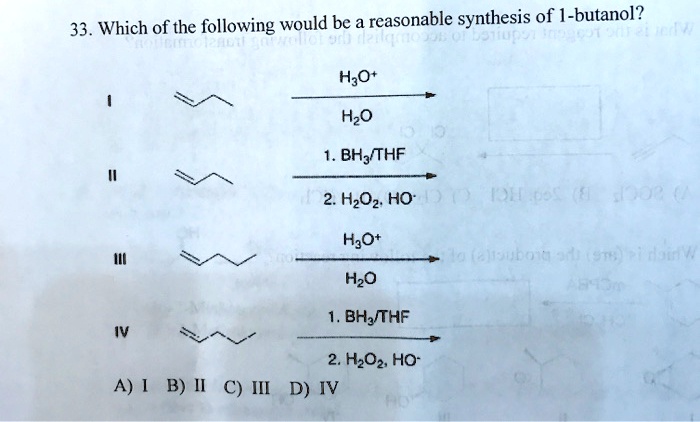 33. Which of the following would be a reasonable synthesis of 1-butanol?

H3O+
I [structure] ——–> [structure]
 H2O

 1. BH3/THF
II [structure] ——–> [structure]
 2. H2O2, HO-

 H3O+
III [structure] ——–> [structure]
 H2O

 1. BH3/THF
IV [structure] ——–> [structure]
 2. H2O2, HO-

A) I B) II C) III D) IV