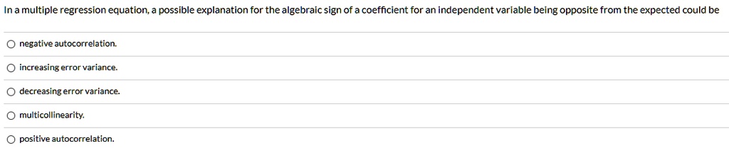 In a multiple regression equation, a possible explanation for the algebraic sign of a coefficient for an independent variable being opposite from the expected could be

negative autocorrelation.
increasing error variance.
decreasing error variance.
multicollinearity.
positive autocorrelation.