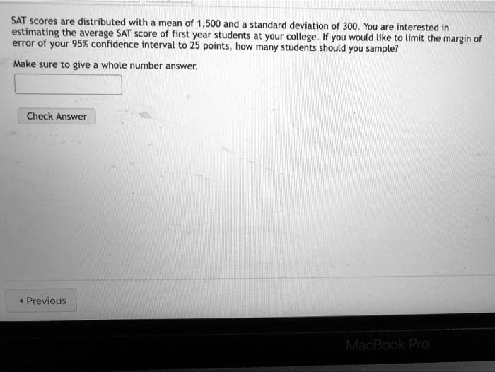 Solved Sat Scores Are Distributed With Mean Of 500 And Standard Deviation Of 300 You Are Interested In Estimating The Average Sat Score Of First Year Students At Your College You Would Iike