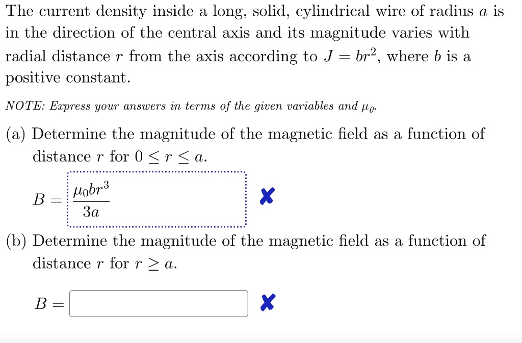 The current density inside a long, solid, cylindrical wire of radius a is in the direction of the central axis and its magnitude varies with radial distance r from the axis according to J = br^2, where b is a positive constant.

NOTE: Express your answers in terms of the given variables and ??.

(a) Determine the magnitude of the magnetic field as a function of distance r for 0 ? r ? a.

(b) Determine the magnitude of the magnetic field as a function of distance r for r ? a.