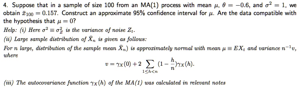 4. Suppose that in a sample of size 100 from an MA(1) process with mean ????, ???? = -0.6, and ????^2 = 1, we obtain ????100 = 0.157. Construct an approximate 95% confidence interval for ????. Are the data compatible with the hypothesis that ???? = 0?
Help: (i) Here ????^2 ? ????Z^2 is the variance of noise Zt.
(ii) Large sample distribution of X?n is given as follows:
For n large, distribution of the sample mean X?n is approximately normal with mean ???? ? EXt and variance n^-1v, where
v = ????X(0) + 2 ?1 ? h < n (1 - h/n)????X(h).
(iii) The autocovariance function ????X(h) of the MA(1) was calculated in relevant notes