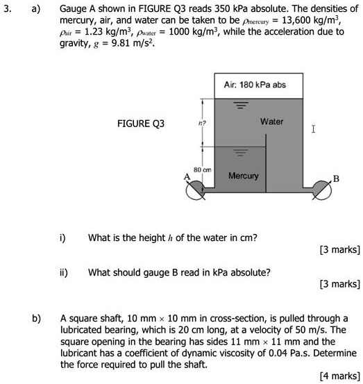 3.
a) Gauge A shown in FIGURE Q3 reads 350 kPa absolute. The densities of mercury, air, and water can be taken to be ?mercury = 13,600 kg/m^3, ?air = 1.23 kg/m^3, ?water = 1000 kg/m^3, while the acceleration due to gravity, g = 9.81 m/s^2.

Air: 180 kPa abs

FIGURE Q3

n?
Water

80 cm
A
Mercury
B

i) What is the height h of the water in cm?
[3 marks]

ii) What should gauge B read in kPa absolute?
[3 marks]

b) A square shaft, 10 mm × 10 mm in cross-section, is pulled through a lubricated bearing, which is 20 cm long, at a velocity of 50 m/s. The square opening in the bearing has sides 11 mm × 11 mm and the lubricant has a coefficient of dynamic viscosity of 0.04 Pa·s. Determine the force required to pull the shaft.
[4 marks]