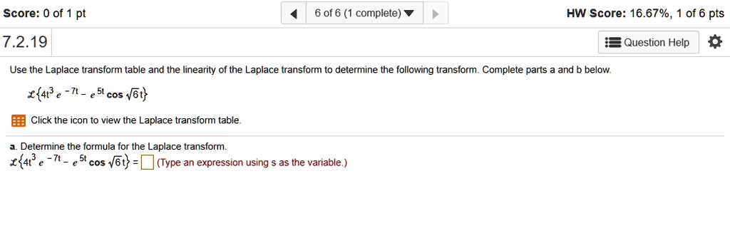 7.2.19
Use the Laplace transform table and the linearity of the Laplace transform to determine the following transform. Complete parts a and b below.
L4t^3 e^-7t - e^5t cos sqrt(6)t
Click the icon to view the Laplace transform table.
a. Determine the formula for the Laplace transform.
L4t^3 e^-7t - e^5t cos sqrt(6)t = (Type an expression using s as the variable.)